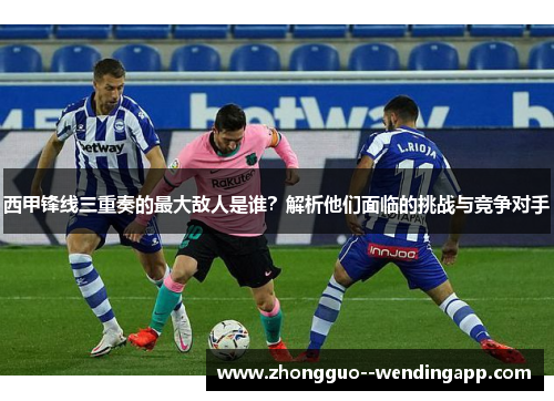 西甲锋线三重奏的最大敌人是谁？解析他们面临的挑战与竞争对手