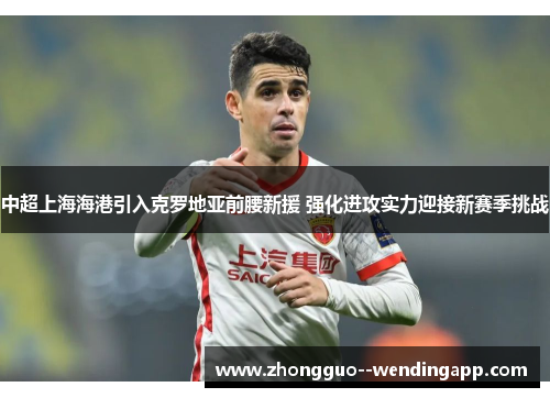 中超上海海港引入克罗地亚前腰新援 强化进攻实力迎接新赛季挑战