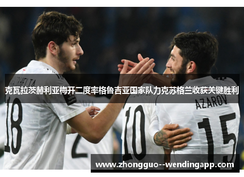克瓦拉茨赫利亚梅开二度率格鲁吉亚国家队力克苏格兰收获关键胜利