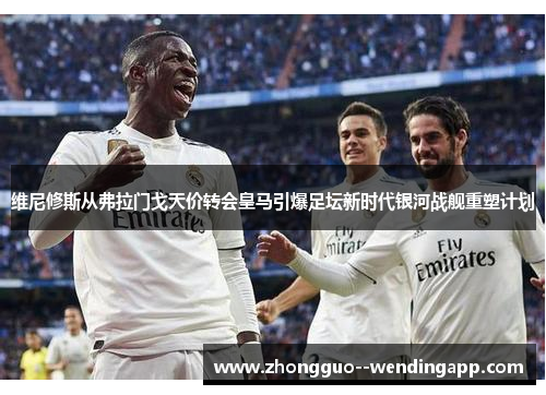 维尼修斯从弗拉门戈天价转会皇马引爆足坛新时代银河战舰重塑计划