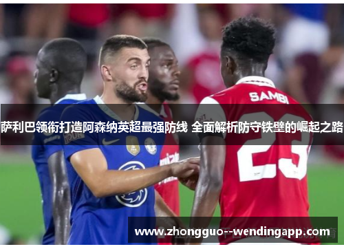 萨利巴领衔打造阿森纳英超最强防线 全面解析防守铁壁的崛起之路