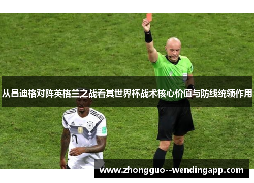 从吕迪格对阵英格兰之战看其世界杯战术核心价值与防线统领作用