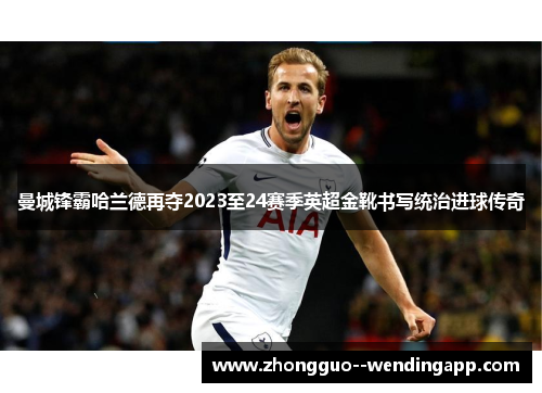 曼城锋霸哈兰德再夺2023至24赛季英超金靴书写统治进球传奇